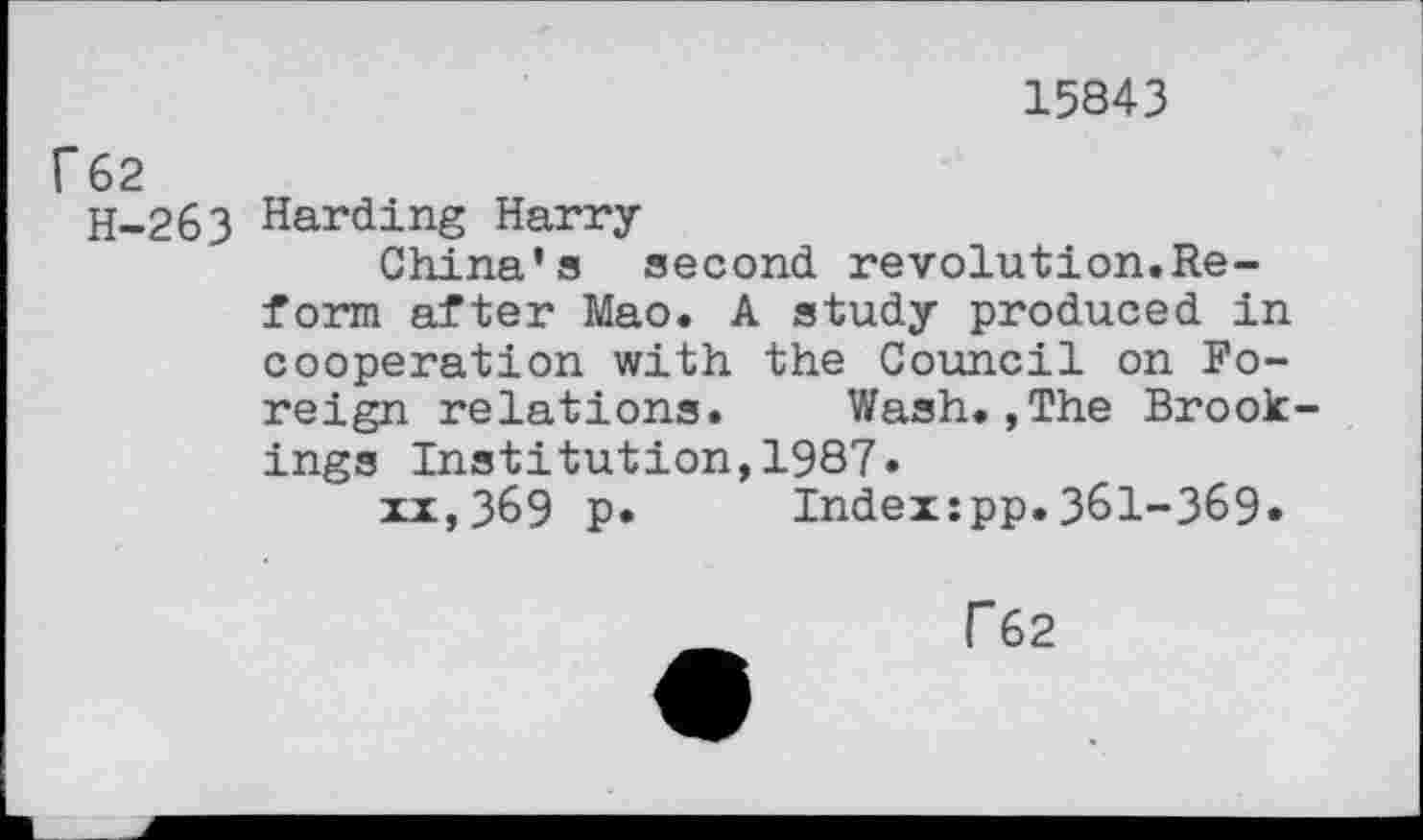 ﻿15843
r 62
H-263 Harding Harry-
China’s second revolution.Reform after Mao. A study produced in cooperation with the Council on Foreign relations. Wash.,The Brook ings Institution,1987»
xx,369 p« Index:pp.361-369«
T62